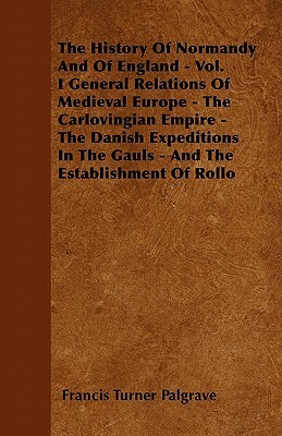 The History Of Normandy And Of England - Vol. I General Relations Of Medieval Europe - The Carlovingian Empire - The Danish Expeditions In The Gauls - by Francis Turner Palgrave