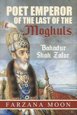 Poet Emperor of the last of the Moghuls: Bahadur Shah Zafar by Farzana Moon