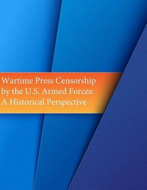 Wartime Press Censorship by the U.S. Armed Forces: An Historical Perspective by U. S. Army Command and General Staff Col