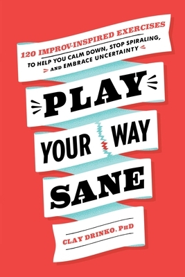 Play Your Way Sane: 120 Improv-Inspired Exercises to Help You Calm Down, Stop Spiraling, and Embrace Uncertainty by Clay Drinko