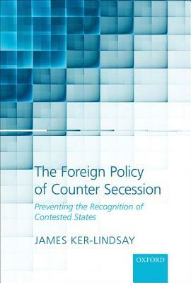 The Foreign Policy of Counter Secession: Preventing the Recognition of Contested States by James Ker-Lindsay