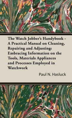 The Watch Jobber's Handybook - A Practical Manual on Cleaning, Repairing and Adjusting: Embracing Information on the Tools, Materials Appliances and P by Paul N. Hasluck