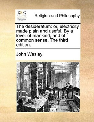 The Desideratum: Or, Electricity Made Plain and Useful. by a Lover of Mankind, and of Common Sense. the Third Edition. by John Wesley