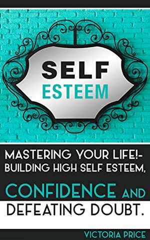 Self Esteem: Mastering Your Life!- Building High Self Esteem, Confidence and Defeating Doubt by Victoria Price