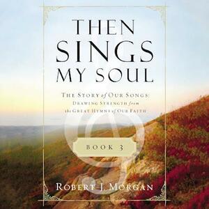 Then Sings My Soul Book 3: The Story of Our Songs: Drawing Strength from the Great Hymns of Our Faith by Robert J. Morgan