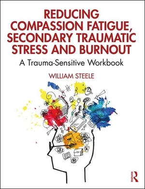Reducing Compassion Fatigue, Secondary Traumatic Stress, and Burnout: A Trauma-Sensitive Workbook by William Steele
