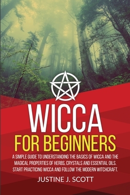 Wicca for Beginners: A Simple Guide to Understand the Basics of Wicca and the Magical Properties of Herbs, Crystals and Essential Oils. Sta by Justine J. Scott