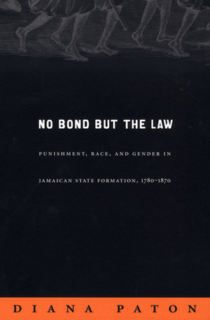 No Bond But the Law: Punishment, Race, and Gender in Jamaican State Formation, 1780-1870 by Diana Paton