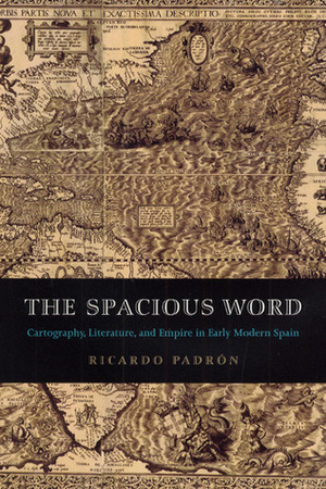 The Spacious Word: Cartography, Literature, and Empire in Early Modern Spain by Ricardo Padron