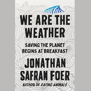 We Are the Weather: Saving the Planet Begins at Breakfast by Jonathan Safran Foer