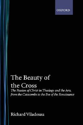 The Beauty of the Cross: The Passion of Christ in Theology and the Arts, from the Catacombs to the Eve of the Renaissance by Richard Viladesau