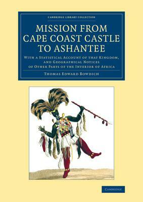 Mission from Cape Coast Castle to Ashantee: With a Statistical Account of That Kingdom, and Geographical Notices of Other Parts of the Interior of Afr by Thomas Edward Bowdich