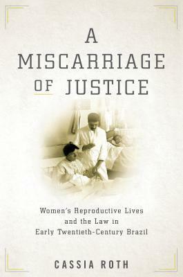 A Miscarriage of Justice: Women's Reproductive Lives and the Law in Early Twentieth-Century Brazil by Cassia Roth