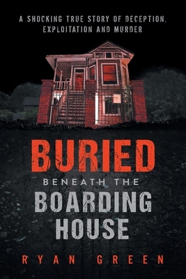 Buried Beneath the Boarding House: A Shocking True Story of Deception, Exploitation and Murder by Ryan Green