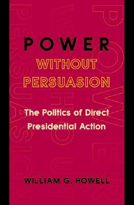 Power Without Persuasion: The Politics of Direct Presidential Action by William G. Howell