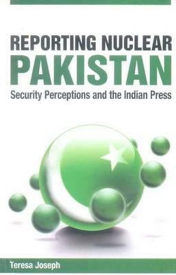 Reporting Nuclear Pakistan: Security Perceptions and the Indian Press by Teresa Joseph