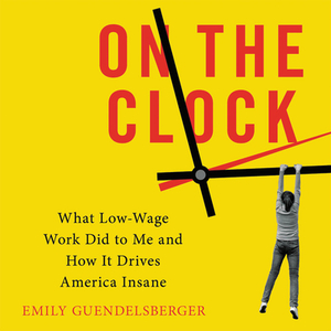 On the Clock: What Low-Wage Work Did to Me and How It Drives America Insane by Emily Guendelsberger