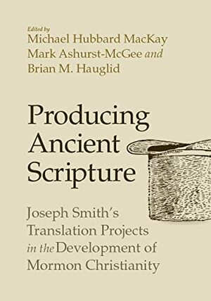 Producing Ancient Scripture: Joseph Smith's Translation Projects in the Development of Mormon Christianity by Michael Hubbard MacKay, Mark Ashurst-McGee, Brian Hauglid