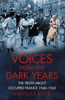 Voices from the Dark Years: The Truth about Occupied France 1940-1945 by Douglas Boyd