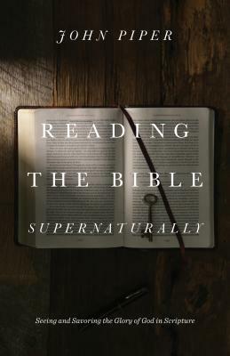 Reading the Bible Supernaturally: Seeing and Savoring the Glory of God in Scripture by John Piper