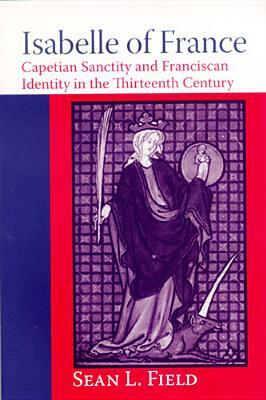 Isabelle of France: Capetian Sanctity and Franciscan Identity in the Thirteenth/Century by Sean L. Field