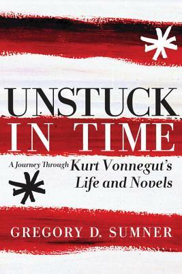 Unstuck in Time: A Journey Through Kurt Vonnegut's Life and Novels by Gregory D. Sumner