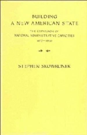 Building a New American State: The Expansion of National Administrative Capacities, 1877–1920 by Stephen Skowronek, Stephen Skowronek