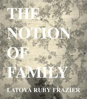LaToya Ruby Frazier: The Notion of Family by Dennis Dickerson, Laura Wexler, Dawoud Bey, LaToya Ruby Frazier