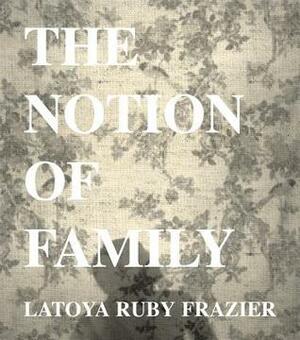 LaToya Ruby Frazier: The Notion of Family by Dennis Dickerson, Dawoud Bey, LaToya Ruby Frazier, Laura Wexler