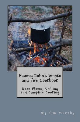 Flannel John's Smoke and Fire Cookbook: Open Flame, Grilling and Campfire Cooking by Tim Murphy