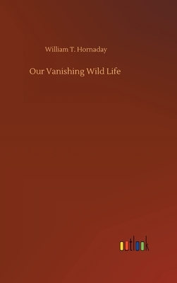 Our Vanishing Wild Life by William T. Hornaday