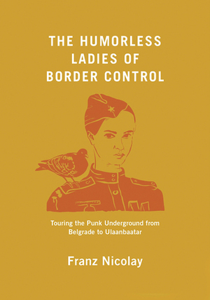 The Humorless Ladies of Border Control: Touring the Punk Underground from Belgrade to Ulaanbaatar by Franz Nicolay