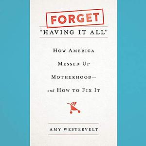 Forget "Having It All": How America Messed Up Motherhood--And How to Fix It by Amy Westervelt