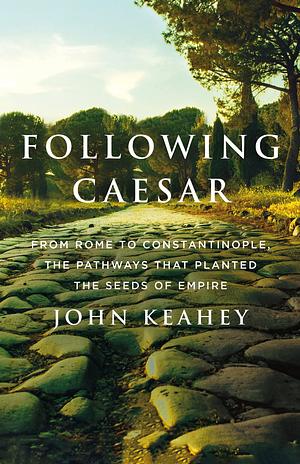 Following Caesar: From Rome to Constantinople, the Pathways That Planted the Seeds of Empire by John Keahey