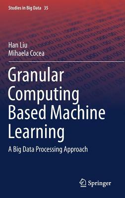 Granular Computing Based Machine Learning: A Big Data Processing Approach by Mihaela Cocea, Han Liu