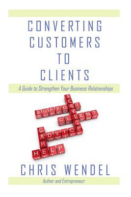 Converting Customers to Clients: A Guide to Strengthen Your Business Relationships by Chris Wendel