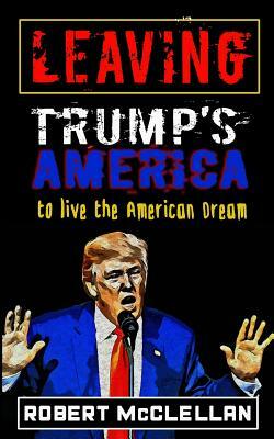 Leaving Trump's America: To Live the American Dream by Robert McClellan