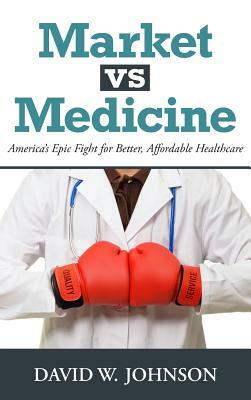 Market vs. Medicine: America's Epic Fight for Better, Affordable Healthcare by David W. Johnson