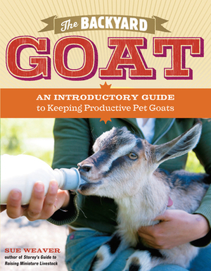 The Backyard Goat: An Introductory Guide to Keeping and Enjoying Pet Goats, from Feeding and Housing to Making Your Own Cheese by Sue Weaver