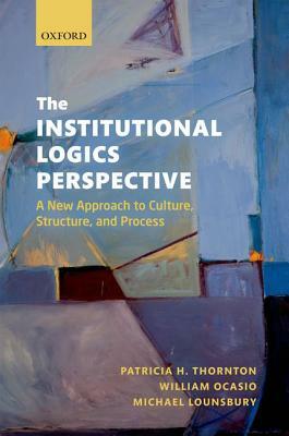 The Institutional Logics Perspective: A New Approach to Culture, Structure and Process by Patricia H. Thornton, Michael Lounsbury, William Ocasio