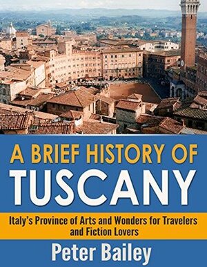 A Brief History of Tuscany: Italy's Province of Arts and Wonders for Travelers and Fiction Lovers by Peter Bailey