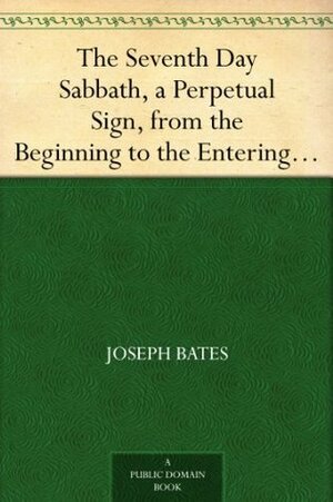 The Seventh Day Sabbath, a Perpetual Sign, from the Beginning to the Entering into the Gates of the Holy City, According to the Commandment by Joseph Bates