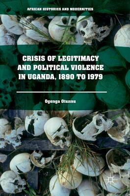 Crisis of Legitimacy and Political Violence in Uganda, 1890 to 1979 by Ogenga Otunnu