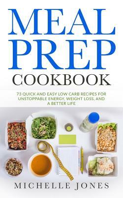 Meal Prep Cookbook: 73 Quick and Easy Low Carb Recipes for Unstoppable Energy, Weight Loss, and a Better Life by Michelle Jones