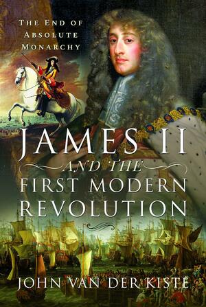 James II and the First Modern Revolution: The End of Absolute Monarchy by John Van der Kiste