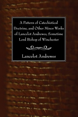 A Pattern of Catechistical Doctrine, and Other Minor Works of Lancelot Andrewes, Sometime Lord Bishop of Winchester by Lancelot Andrewes
