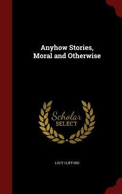 Anyhow Stories, Moral and Otherwise by Lucy Lane Clifford