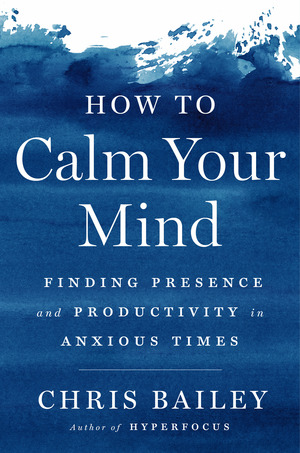 How to Calm Your Mind: Finding Presence and Productivity in Anxious Times by Chris Bailey