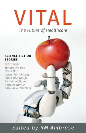 Vital: The Future of Healthcare by Annalee Newitz, Julie Nováková, Alex Shvartsman, Caroline M. Yoachim, David Brin, Justin C. Key, Congyun 'Mu Ming' Gu, RM Ambrose, Tananarive Due, Sally Wiener Grotta, Seanan McGuire, James Patrick Kelly, Lola Robles, Paolo Bacigalupi, Eric Schwitzgebel