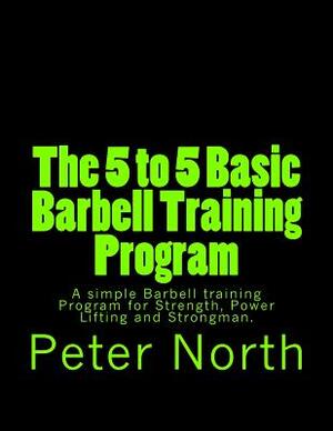 The 5 to 5 Basic Barbell Training Program: A simple Barbell training Program for Strength, Power Lifting and Strongman. by Peter North
